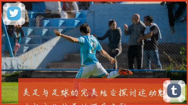 美足与足球的完美结合探讨运动魅力与文化传承的深度交融