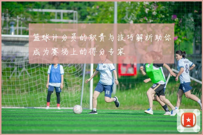 篮球计分员的职责与技巧解析助你成为赛场上的得分专家